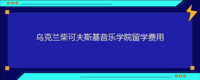 乌克兰柴可夫斯基音乐学院留学费用